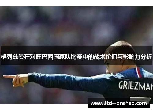 格列兹曼在对阵巴西国家队比赛中的战术价值与影响力分析