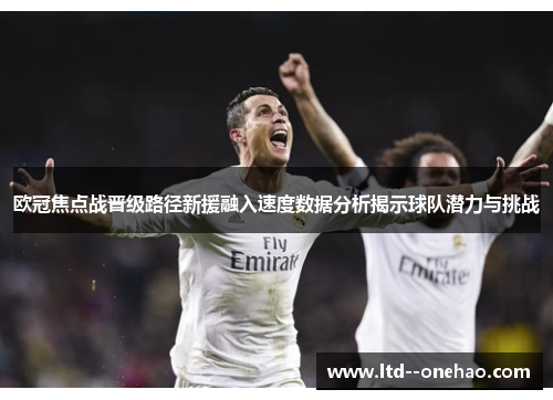 欧冠焦点战晋级路径新援融入速度数据分析揭示球队潜力与挑战