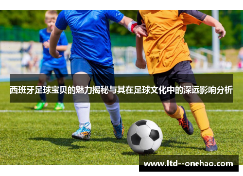 西班牙足球宝贝的魅力揭秘与其在足球文化中的深远影响分析