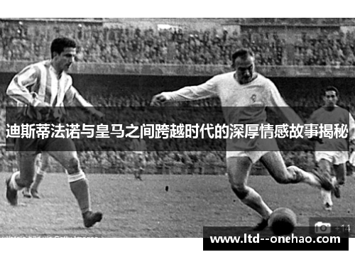 迪斯蒂法诺与皇马之间跨越时代的深厚情感故事揭秘