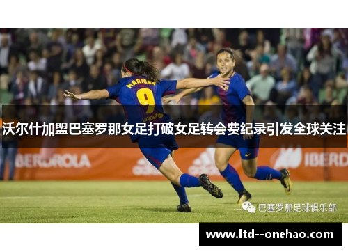 沃尔什加盟巴塞罗那女足打破女足转会费纪录引发全球关注 沃尔什加盟巴塞罗那女足打破女足转会费纪录引发全球关注