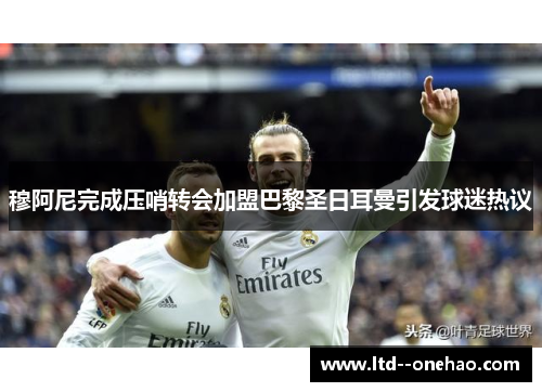 穆阿尼完成压哨转会加盟巴黎圣日耳曼引发球迷热议 穆阿尼完成压哨转会加盟巴黎圣日耳曼引发球迷热议